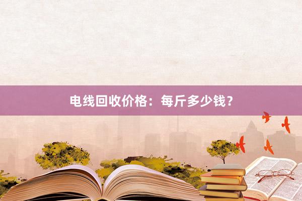 电线回收价格：每斤多少钱？