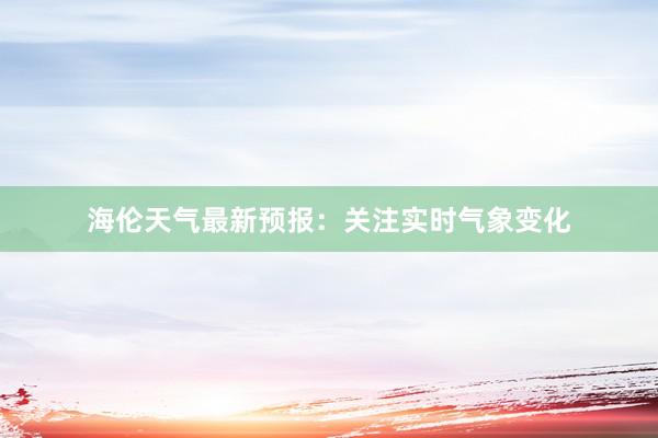 海伦天气最新预报：关注实时气象变化